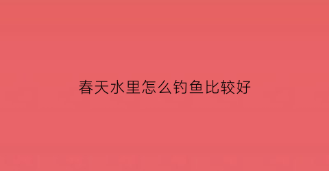 “春天水里怎么钓鱼比较好(春天水深怎么钓)