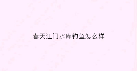春天江门水库钓鱼怎么样(春天江门水库钓鱼怎么样好钓吗)