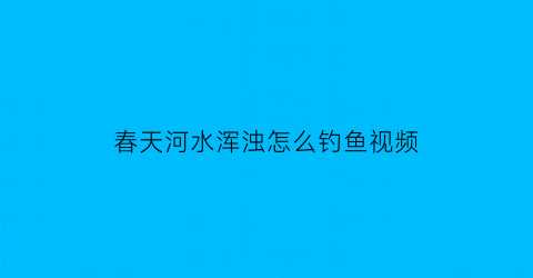 春天河水浑浊怎么钓鱼视频(春天水浑能钓鱼么)