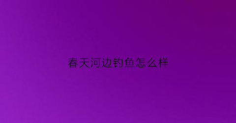 春天河边钓鱼怎么样(春天河里钓鱼钓深水还是浅水)