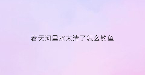 “春天河里水太清了怎么钓鱼(春天水清澈的地方怎么钓鱼)