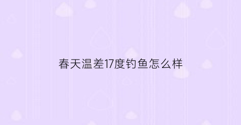 春天温差17度钓鱼怎么样(开春温差大怎么钓鱼)