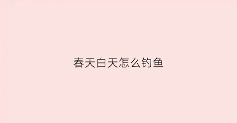春天白天怎么钓鱼(春天白天钓鱼好还是晚上)