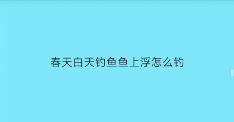 春天白天钓鱼鱼上浮怎么钓(春天白天钓鱼鱼上浮怎么钓视频)