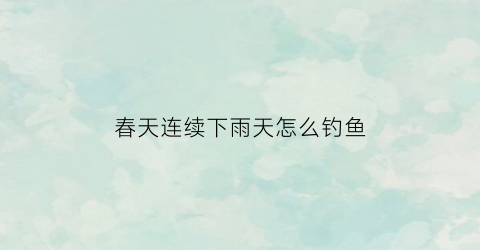 春天连续下雨天怎么钓鱼(春天连续下雨天怎么钓鱼最好)