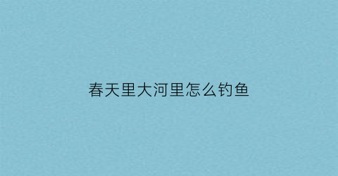 “春天里大河里怎么钓鱼(春天在河里钓鱼选择什么位置钓好)