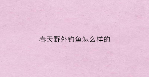 春天野外钓鱼怎么样的(野钓春天钓鱼什么饵料好用)