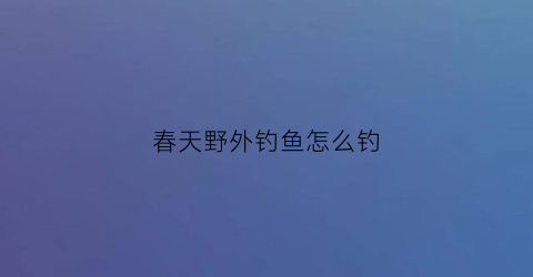 春天野外钓鱼怎么钓(春天野外钓鱼怎么钓的)