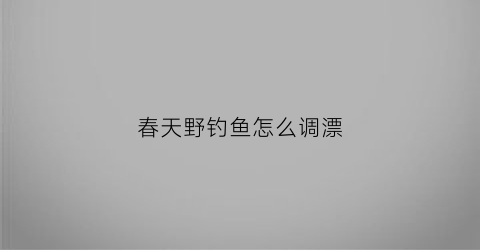 春天野钓鱼怎么调漂(春天野钓鱼怎么调漂视频)