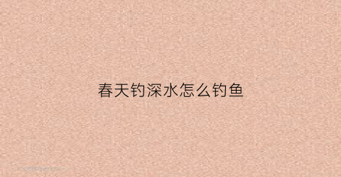 春天钓深水怎么钓鱼(春季水深怎么钓鱼)
