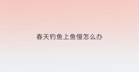 春天钓鱼上鱼慢怎么办(春天钓鱼上鱼慢怎么办视频)