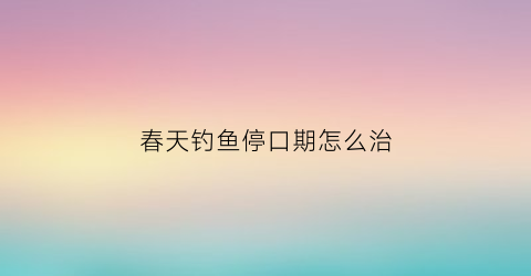 春天钓鱼停口期怎么治(春天钓鱼)