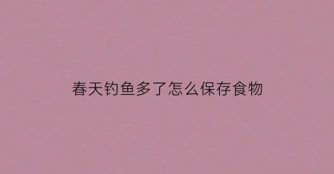 “春天钓鱼多了怎么保存食物(春天钓鱼多了怎么保存食物好)