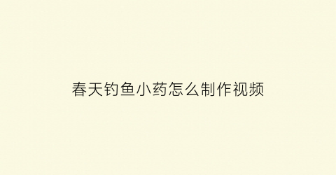 “春天钓鱼小药怎么制作视频(钓鱼小药的制作视频)