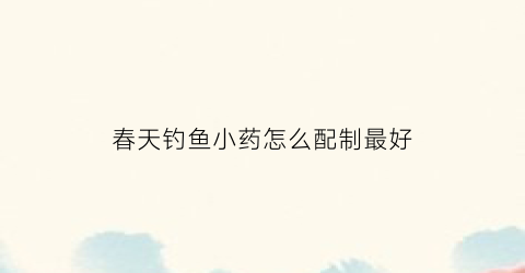 “春天钓鱼小药怎么配制最好(春天钓鱼小药怎么搭配)