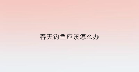 “春天钓鱼应该怎么办(春天钓鱼小技巧)