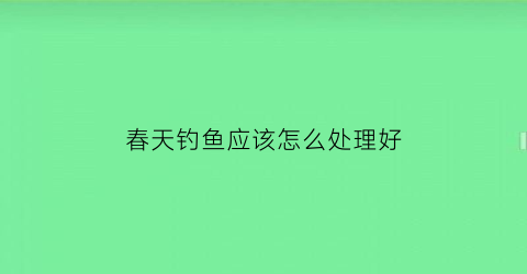 春天钓鱼应该怎么处理好(春天钓鱼方法)