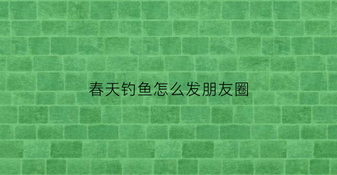 “春天钓鱼怎么发朋友圈(春节钓鱼说说)