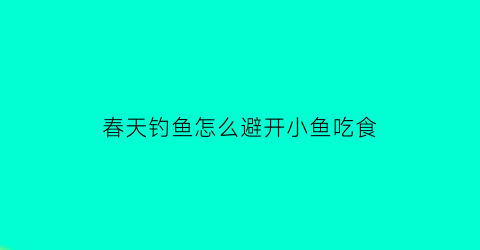 春天钓鱼怎么避开小鱼吃食(春季钓鱼怎么防止小鱼闹窝)