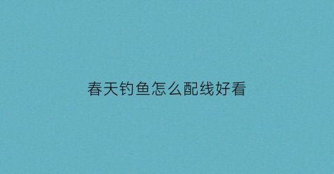 “春天钓鱼怎么配线好看(春天钓鱼技巧及饵料配方)