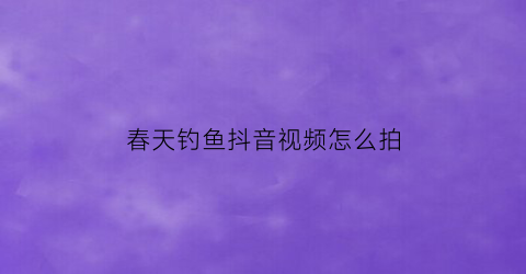 春天钓鱼抖音视频怎么拍(春天钓鱼抖音视频怎么拍的)