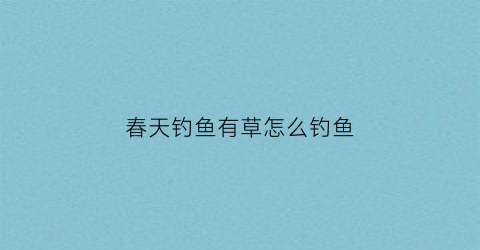 春天钓鱼有草怎么钓鱼(春天钓鱼有草怎么钓鱼视频)
