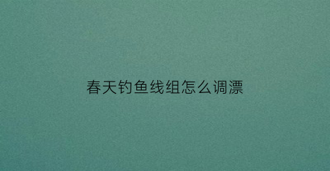 春天钓鱼线组怎么调漂(春天钓鱼线组搭配)
