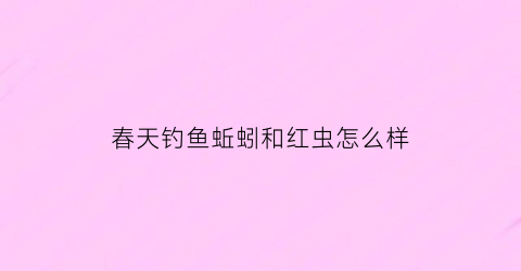 “春天钓鱼蚯蚓和红虫怎么样(春天钓鱼蚯蚓和红虫怎么样打窝)