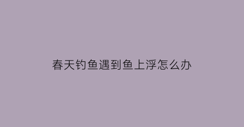 春天钓鱼遇到鱼上浮怎么办(春天钓鱼遇到鱼上浮怎么办呢)