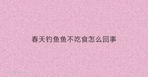 春天钓鱼鱼不吃食怎么回事(春天钓鱼鱼不吃食怎么回事呢)