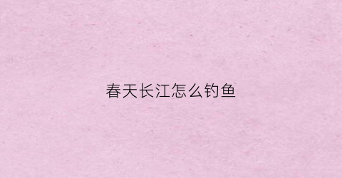 春天长江怎么钓鱼(长江怎样钓鱼)