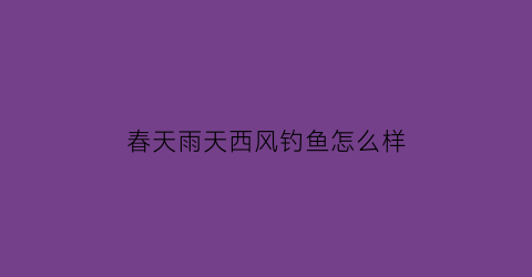 “春天雨天西风钓鱼怎么样(春天刮西风能钓到鱼吗)