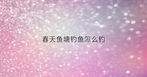 春天鱼塘钓鱼怎么钓(春天的鱼塘)