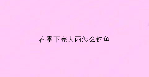 春季下完大雨怎么钓鱼(春季下大雨好钓鱼吗)