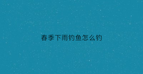 春季下雨钓鱼怎么钓(春季下雨钓鱼怎么钓最好)