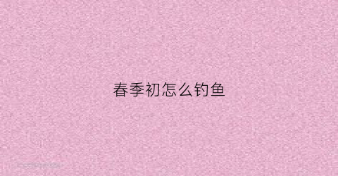 春季初怎么钓鱼(春季钓鱼的技巧)