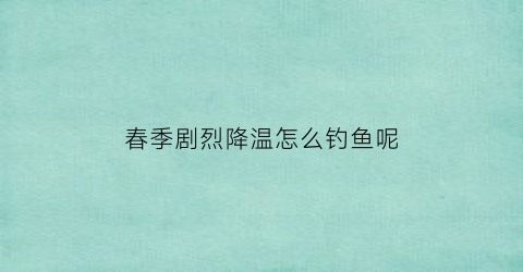 “春季剧烈降温怎么钓鱼呢(春季降温钓鱼钓深还是钓浅)