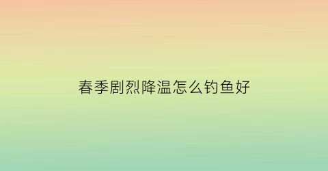 “春季剧烈降温怎么钓鱼好(春季剧烈降温怎么钓鱼好钓呢)