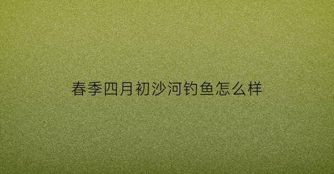 春季四月初沙河钓鱼怎么样(沙河钓鱼用什么饵料效果最好)