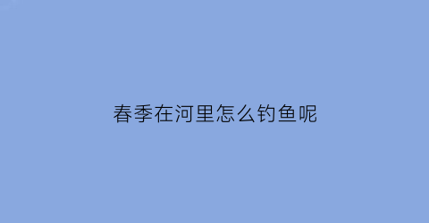 春季在河里怎么钓鱼呢(春季在河里钓鱼技巧)
