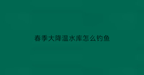 春季大降温水库怎么钓鱼(春季降温钓鱼怎么样)