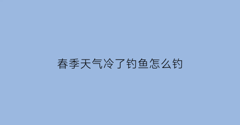 春季天气冷了钓鱼怎么钓(春天天气冷钓鱼钓水深水浅)