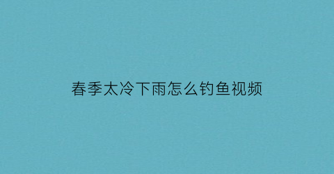 春季太冷下雨怎么钓鱼视频(春季太冷下雨怎么钓鱼视频教学)