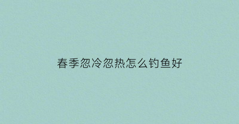 春季忽冷忽热怎么钓鱼好(春季温度忽冷忽热)