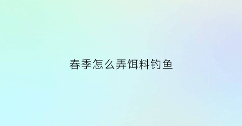 “春季怎么弄饵料钓鱼(春季怎么弄饵料钓鱼视频)