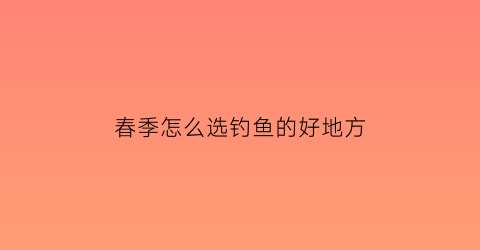春季怎么选钓鱼的好地方(春季怎么选钓鱼的好地方和坏地方)