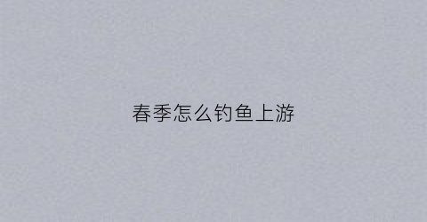 春季怎么钓鱼上游(春季怎么钓鱼鱼容易上钩)