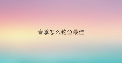 春季怎么钓鱼最佳(春季怎么钓鱼最佳视频)