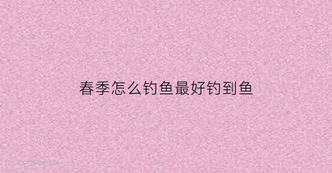 春季怎么钓鱼最好钓到鱼(春季怎样钓鱼)