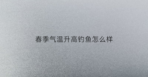 春季气温升高钓鱼怎么样(春季升温好钓鱼吗)